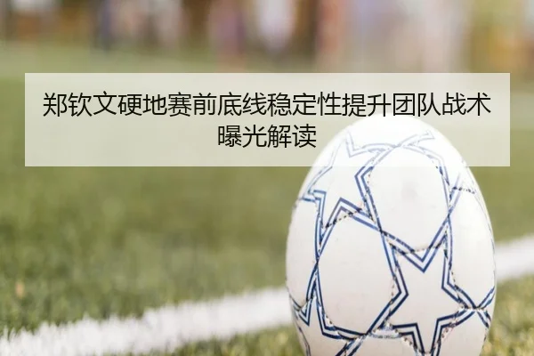 郑钦文硬地赛前底线稳定性提升团队战术曝光解读